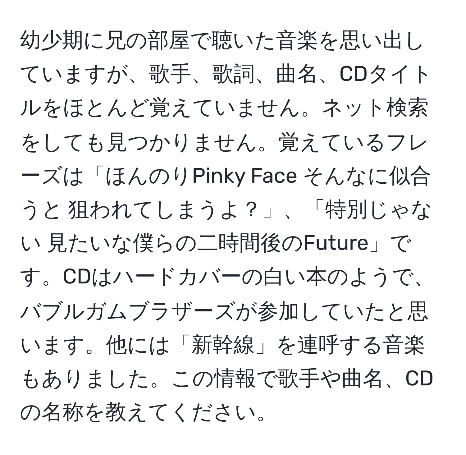 幼少期に兄の部屋で聴いた音楽を思い出していますが、歌手、歌詞、曲名、CDタイトルをほとんど覚えていません。ネット検索をしても見つかりません。覚えているフレーズは「ほんのりPinky Face そんなに似合うと 狙われてしまうよ？」、「特別じゃない 見たいな僕らの二時間後のFuture」です。CDはハードカバーの白い本のようで、バブルガムブラザーズが参加していたと思います。他には「新幹線」を連呼する音楽もありました。この情報で歌手や曲名、CDの名称を教えてください。