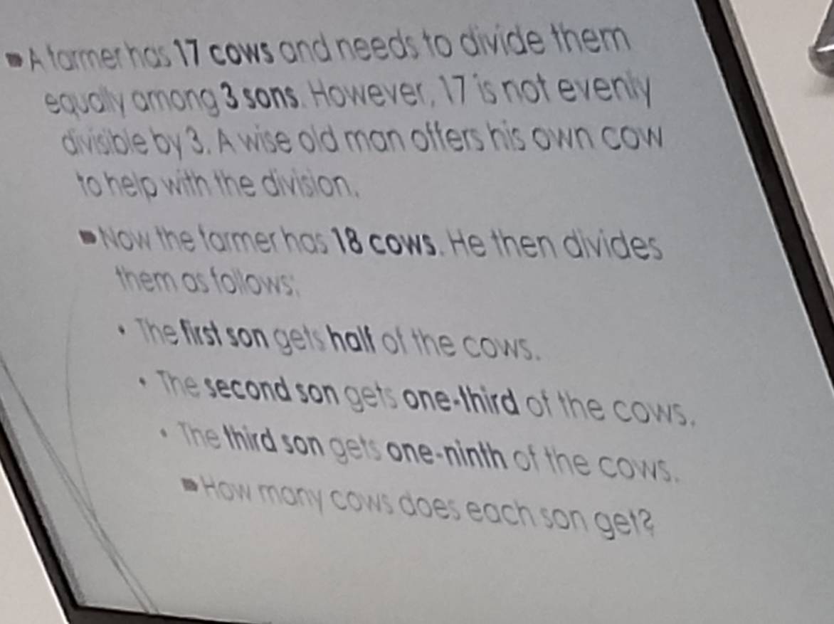 A tarmer has 17 cows and needs to divide them 
equally among 3 sons. However, 17 is not evenly 
divisible by 3. A wise old man offers his own cow 
to help with the division. 
Now the farmer has 18 cows. He then divides 
them as follows; 
The first son gets half of the cows. 
The second son gets one-third of the cows. 
The third son gets one-ninth of the cows. 
How many cows does each son ge?