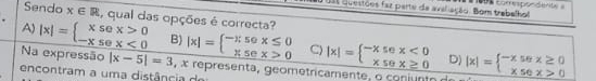 ss Questões faz parte de aveliação. Bom trabalhol 1 0s corespondente »
Sendo x∈ R , qual das opções é correcta?
A) |x|=beginarrayl xsex>0 -xsex<0endarray. B) |x|=beginarrayl -π 50x≤ 0 x5ex>0endarray. C) |x|=beginarrayl -xsec x<0 xsec x≥ 0endarray. D)
Na expressão |x-5|=3 , x representa, geometricamente , o coiu to |x|=beginarrayl -xsec x≥ 0 xsec x>0endarray.
encontram a uma distância d