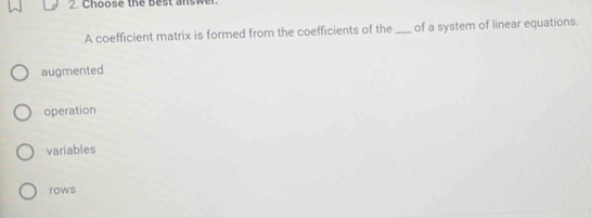 Choose the best answer.
A coefficient matrix is formed from the coefficients of the _of a system of linear equations.
augmented
operation
variables
rows