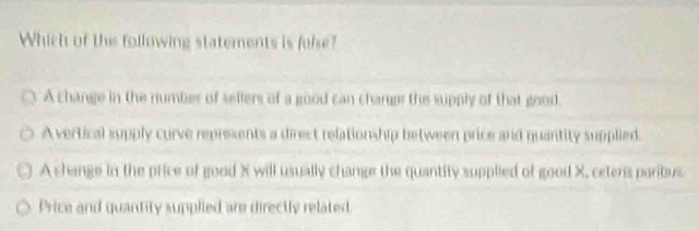 Which of the following statements is fulse?
A change in the number of sellers of a good can change the supply of that good.
A vertical supply curve represents a direst relationship between price and quantity supplied.
A shange in the price of good X will usually change the quantity supplied of good X, ceteris paribus
Price and quantity supplied are directly related.