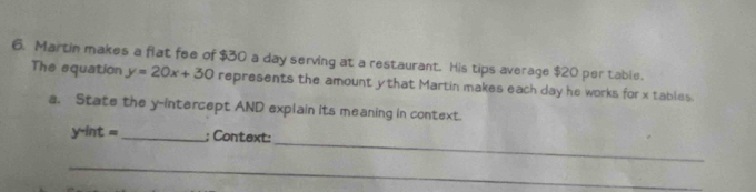 Martin makes a flat fee of $30 a day serving at a restaurant. His tips average $20 per table. 
The equation y=20x+30 represents the amount ythat Martin makes each day he works for x tables. 
a. State the y-intercept AND explain its meaning in context. 
_
y-int= _ ; Context: 
_