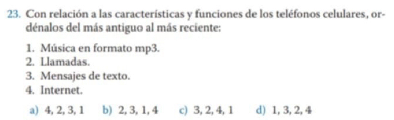 Con relación a las características y funciones de los teléfonos celulares, or-
dénalos del más antiguo al más reciente:
1. Música en formato mp3.
2. Llamadas.
3. Mensajes de texto.
4. Internet.
a) 4, 2, 3, 1 b) 2, 3, 1, 4 c) 3, 2, 4, 1 d) 1, 3, 2, 4