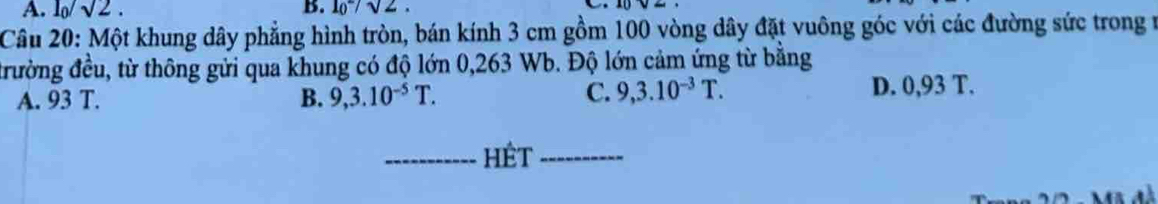 A. l_0/surd 2. B. l_0^(-/sqrt 2). 
Câu 20: Một khung dây phẳng hình tròn, bán kính 3 cm gồm 100 vòng dây đặt vuông góc với các đường sức trong n
đrường đều, từ thông gửi qua khung có độ lớn 0,263 Wb. Độ lớn cảm ứng từ bằng
C. 9,3.10^(-3)T.
A. 93 T. B. 9, 3.10^(-5)T. D. 0,93 T.
_hêt_