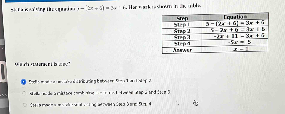 Stella is solving the equation 5-(2x+6)=3x+6. Her work is shown in the table.
Which statement is true?
. Stella made a mistake distributing between Step 1 and Step 2.
Stella made a mistake combining like terms between Step 2 and Step 3.
Stella made a mistake subtracting between Step 3 and Step 4.