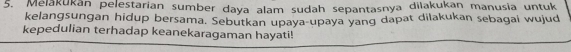 Melakukan pelestarian sumber daya alam sudah sepantasnya dilakukan manusia untuk 
kelangsungan hidup bersama. Sebutkan upaya-upaya yang dapat dilakukan sebagai wujud 
kepedulian terhadap keanekaragaman hayati!