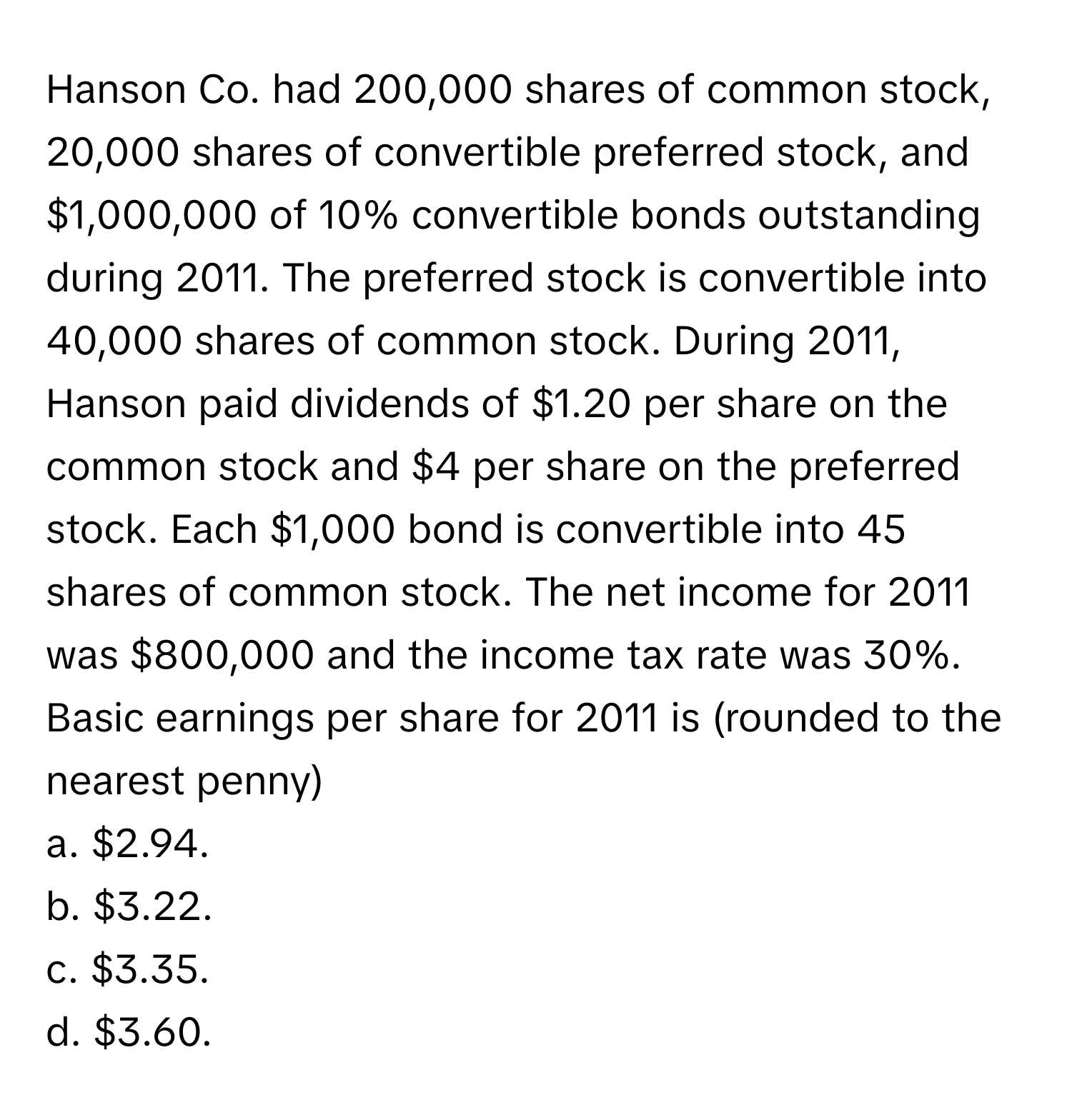 Hanson Co. had 200,000 shares of common stock, 20,000 shares of convertible preferred stock, and $1,000,000 of 10% convertible bonds outstanding during 2011. The preferred stock is convertible into 40,000 shares of common stock. During 2011, Hanson paid dividends of $1.20 per share on the common stock and $4 per share on the preferred stock. Each $1,000 bond is convertible into 45 shares of common stock. The net income for 2011 was $800,000 and the income tax rate was 30%.

Basic earnings per share for 2011 is (rounded to the nearest penny)
a. $2.94.
b. $3.22.
c. $3.35.
d. $3.60.