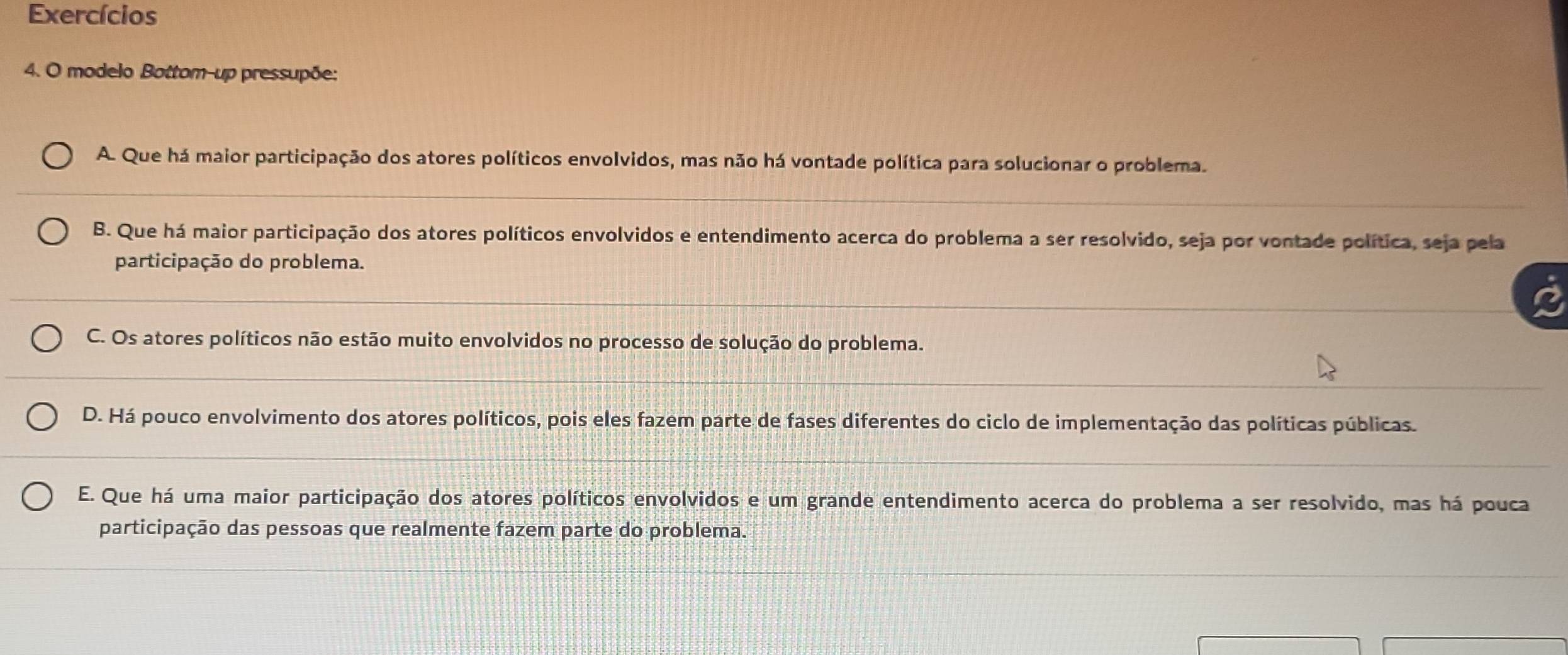 Exercícios
4. O modelo Bottom-up pressupõe:
A. Que há maior participação dos atores políticos envolvidos, mas não há vontade política para solucionar o problema.
B. Que há maior participação dos atores políticos envolvidos e entendimento acerca do problema a ser resolvido, seja por vontade política, seja pela
participação do problema.
C. Os atores políticos não estão muito envolvidos no processo de solução do problema.
D. Há pouco envolvimento dos atores políticos, pois eles fazem parte de fases diferentes do ciclo de implementação das políticas públicas.
E. Que há uma maior participação dos atores políticos envolvidos e um grande entendimento acerca do problema a ser resolvido, mas há pouca
participação das pessoas que realmente fazem parte do problema.