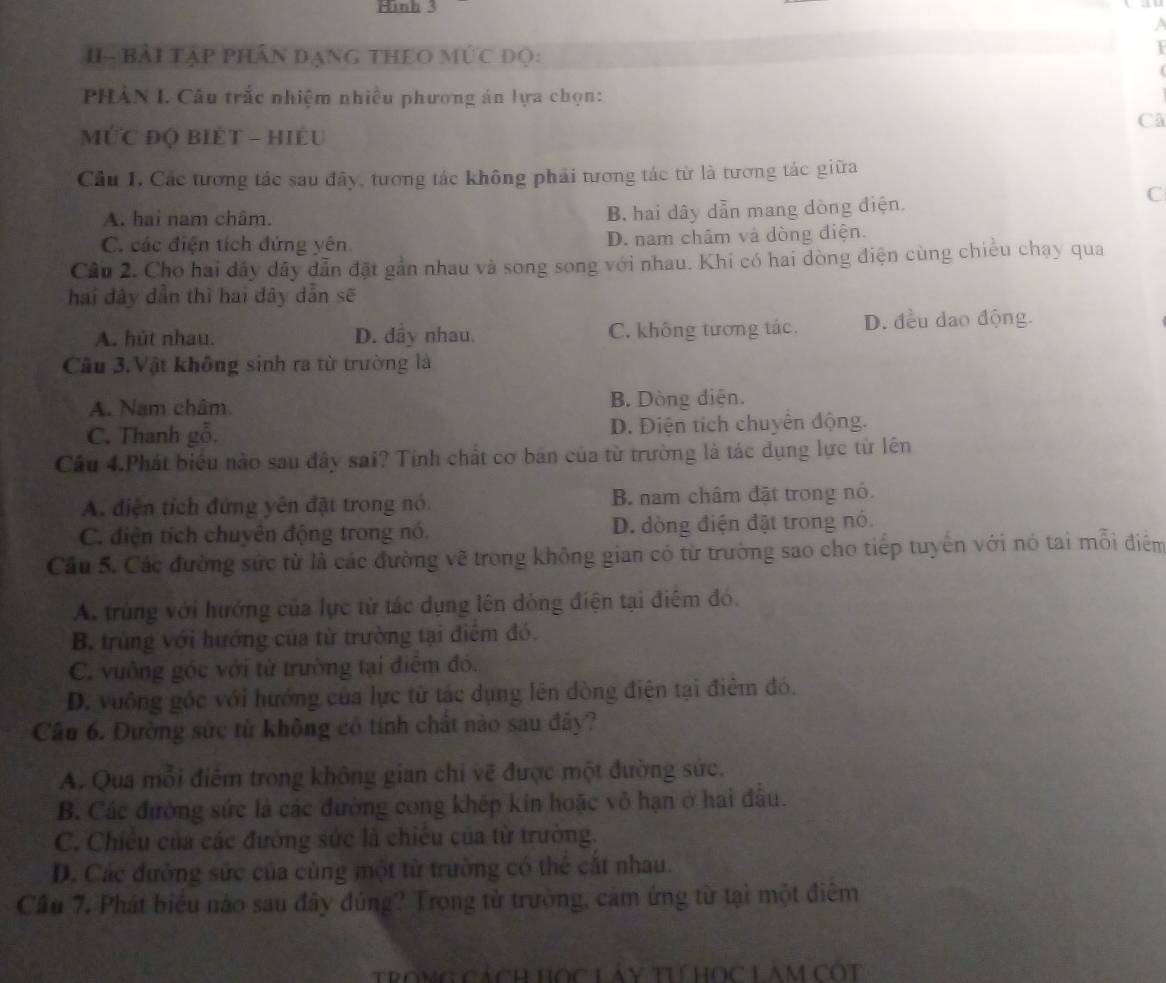 II- Bải TậP PHân đạNG THEO MÚC đọ:
PHÀN I Câu trắc nhiệm nhiều phương án lựa chọn:
Câ
ỨC đQ biÊT - hiÊu
Cầu I. Các tương tác sau đây, tương tác không phải tương tác từ là tương tác giữa
C
A. hai nam châm.
B. hai dây dẫn mang dòng điện.
C. các điện tích đứng yên D. nam châm và dòng điện.
Câu 2. Cho hai dây đây dẫn đặt gần nhau và song song với nhau. Khi có hai dòng điện cùng chiều chạy qua
hai đây dẫn thì hai dây dẫn sẽ
A. hút nhau. D. đây nhau. C. không tương tác. D. đều dao động.
Câu 3.Vật không sinh ra từ trường là
A. Nam châm. B. Dòng diện.
C. Thanh gỗ. D. Điện tích chuyển động.
Câu 4.Phát biểu nào sau đây sai? Tỉnh chất cơ bán của từ trường là tác dụng lực từ lên
A. điện tích đứng yên đặt trong nó. B. nam châm đặt trong nó.
C. điện tích chuyên động trong nó. D. dòng điện đặt trong nó.
Cầu 5. Các đường sức từ là các đường vẽ trong không gian có từ trường sao cho tiếp tuyến với nó tai mỗi điểm
A. trùng với hướng của lực từ tác dụng lên dòng điện tại điệm đó.
B trùng với hướng của từ trường tại điểm đó.
C. vuông góc với từ trường tại điểm đó.
D. vuông gốc với hướng của lực từ tác dụng lên dòng điện tại điêm đó.
Câu 6. Đường sức từ không có tính chất nào sau đây?
A. Qua mỗi điểm trong không gian chi vẽ được một đường sức.
B. Các đường sức là các đường cong khếp kin hoặc vô hạn ở hai đầu.
C. Chiều của các đường sức là chiếu của từ trường.
D. Các đường sức của cùng một từ trường có thể cắt nhau.
Cầu 7. Phát biểu nào sau đây đứng? Trọng từ trường, cảm ứng từ tại một điêm
Ttrong cách Học Láy tư học Làm Cột