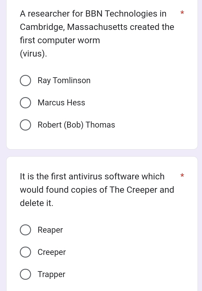 A researcher for BBN Technologies in *
Cambridge, Massachusetts created the
first computer worm
(virus).
Ray Tomlinson
Marcus Hess
Robert (Bob) Thomas
It is the first antivirus software which *
would found copies of The Creeper and
delete it.
Reaper
Creeper
Trapper