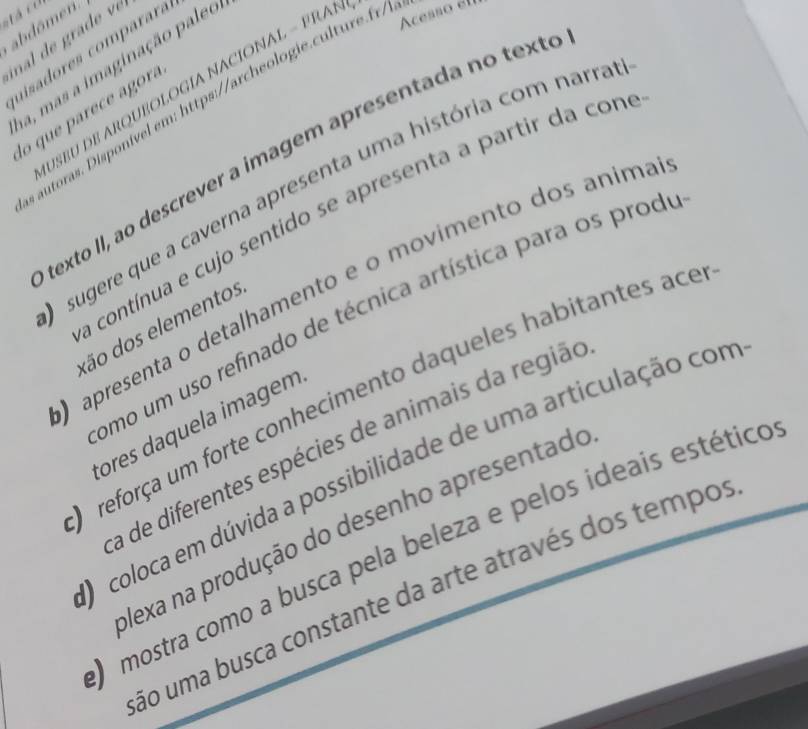 abdômen. 
inal de ra e 
uisadores comparará 
a, mas a imaginação paleo 
U SBU E AR QUEOLOGÍA NACIONAL - P R 
autoras. isponíel m http://archeologie cu tu cesso el 
lo que parece agora 
texto II, ao descrever a imagem apresentada no texte 
sugere que a caverna apresenta uma história com narra 
contínua e cujo sentido se apresenta a partir da con 
apresenta o detalhamento e o movimento dos anima 
omo um uso refinado de técnica artística para os prode 
dão dos elementos 
reforça um forte conhecimento daqueles habitantes ace 
cores daquela imagem 
a de diferentes espécies de animais da região 
O coloca em dúvida a possibilidade de uma articulação com 
Nexa na produção do desenho apresentado 
O mostra como a busca pela beleza e pelos ideais estético 
ão uma busca constante da arte através dos tempo