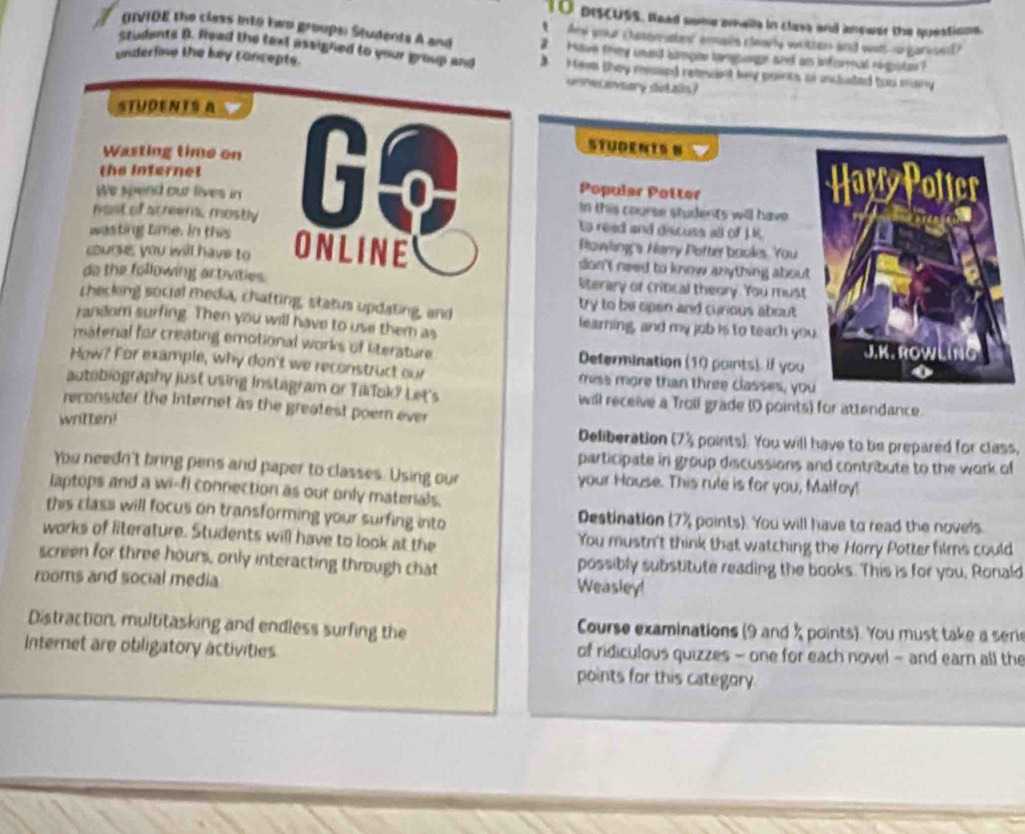 piscUsS. Read some aralla in clase and anower the questions.
、
OTVIOE the class into hwo groups: Students A and And your (tasseruster eains clinily withen and wost-organiued)
ctudants B. Read the taxt assigned to your group and
have they soed himpee lamguer and an inforeal rigstas ?
underfine the key concepts. Hews they mesin) reaeuant key paints or included too many 
umecaary dotain?
STUDENTS A
Wasting time on
STUDENIS B
the internet Go Popular Potter 
We spend out lives in in this course students will have 
nost of screem, mostly to read and discuss all of ).K.
wasting time. In this  Powling's Narry Pofter booles. You
courses you will have to ONLINE don't need to know anything about 
do the following activities. literary or crinical theory. You must
checking social media, chafting, status updating, and try to be open and curious about
random surfing. Then you will have to use them as learning, and my job is to teach yo
matenal for creating emotional works of literature Determination (10 points) If you
How? For example, why don't we reconstruct our mess more than three classes, yo
autobiography just using Instagram or Tiklak? Let's will receive a Troil grade (O points) for attendance.
reconsider the Internet as the greatest poemn ever 
written!
Deliberation (7% points). You will have to be prepared for class.
participate in group discussions and contribute to the work of
You needn't bring pens and paper to classes. Using our your House. This rule is for you, Malfoy!
laptops and a wi-fi connection as our only matenals.
this class will focus on transforming your surfing into Destination (7% points). You will have to read the novels
works of literature. Students will have to look at the You mustn't think that watching the Horry Potter films could
screen for three hours, only interacting through chat possibly substitute reading the books. This is for you, Ronald
rooms and social media Weasley!
Distraction, multitasking and endless surfing the  Course examinations (9 and % points). You must take a ser
Internet are obligatory activities of ridiculous quizzes - one for each novel - and earn all the
points for this category