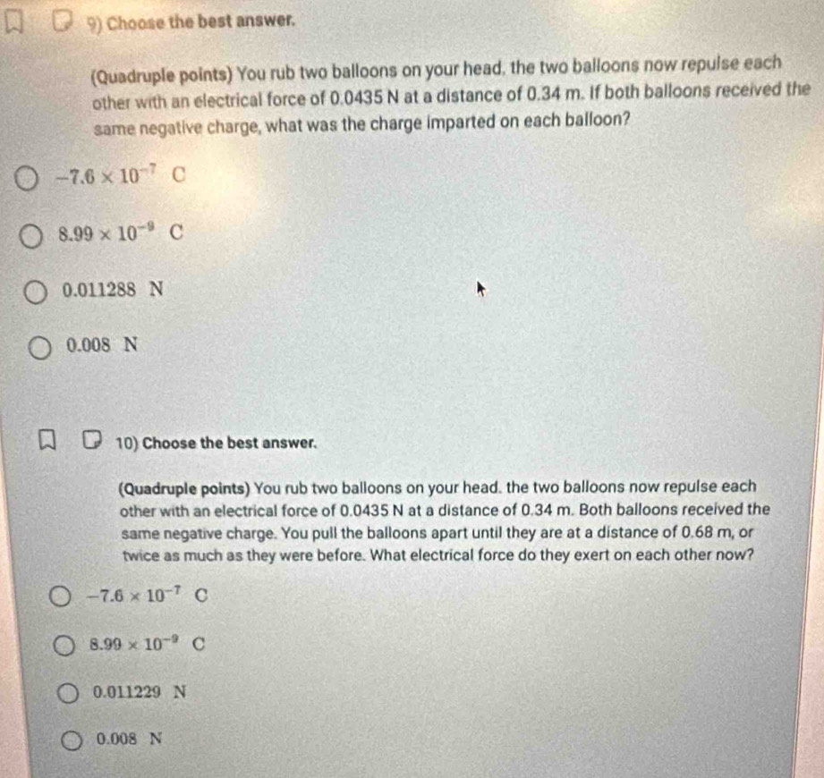 Choose the best answer.
(Quadruple points) You rub two balloons on your head, the two balloons now repulse each
other with an electrical force of 0.0435 N at a distance of 0.34 m. If both balloons received the
same negative charge, what was the charge imparted on each balloon?
-7.6* 10^(-7)C
8.99* 10^(-9)C
0.011288 N
0.008 N
10) Choose the best answer.
(Quadruple points) You rub two balloons on your head. the two balloons now repulse each
other with an electrical force of 0.0435 N at a distance of 0.34 m. Both balloons received the
same negative charge. You pull the balloons apart until they are at a distance of 0.68 m, or
twice as much as they were before. What electrical force do they exert on each other now?
-7.6* 10^(-7)C
8.99* 10^(-9)C
0.011229 N
0.008 N