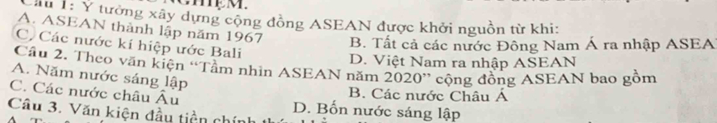 Cau 1: Y tưởng xây dựng cộng đồng ASEAN được khởi nguồn từ khi:
A. ASEAN thành lập năm 1967
C. Các nước kí hiệp ước Bali
B. Tất cả các nước Đông Nam Á ra nhập ASEA
D. Việt Nam ra nhập ASEAN
Câu 2. Theo văn kiện “Tầm nhìn ASEAN năm 2020” cộng đồng ASEAN bao gồm
A. Năm nước sáng lập
B. Các nước Châu Á
C. Các nước châu Âu D. Bốn nước sáng lập
Câu 3. Văn kiện đầu tiền chính