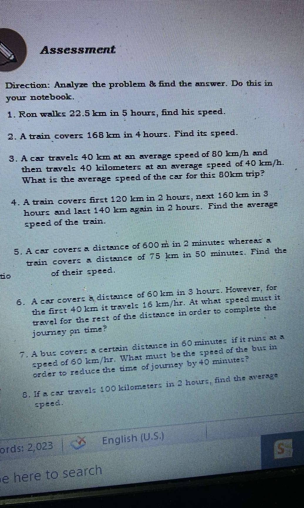 Assessment 
Direction: Analyze the problem & find the answer. Do this in 
your notebook. 
1. Ron walks 22.5 km in 5 hours, find his speed. 
2. A train covers 168 km in 4 hours. Find its speed. 
3. A car travels 40 km at an average speed of 80 km/h and 
then travels 40 kilometers at an average speed of 40 km/h. 
What is the average speed of the car for this 80km trip? 
4. A train covers first 120 km in 2 hours, next 160 km in 3
hours and last 140 km again in 2 hours. Find the average 
speed of the train. 
5. A car covers a distance of 600m in 2 minutes whereas a 
train covers a distance of 75 km in 50 minutes. Find the 
tio of their speed. 
6. A car covers a distance of 60 km in 3 hours. However, for 
the first 40 km it travels 16 km/hr. At what speed must it 
travel for the rest of the distance in order to complete the 
journey on time? 
7. A bus covers a certain distance in 60 minutes if it runs at a 
speed of 60 km/hr. What must be the speed of the bus in 
order to reduce the time of journey by 40 minutes? 
8. If a car travels 100 kilometers in 2 hours, find the average 
speed 
ords: 2,023 English (U.S.) 
e here to search