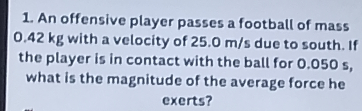 An offensive player passes a football of mass
0.42 kg with a velocity of 25.0 m/s due to south. If 
the player is in contact with the ball for 0.050 s, 
what is the magnitude of the average force he 
exerts?