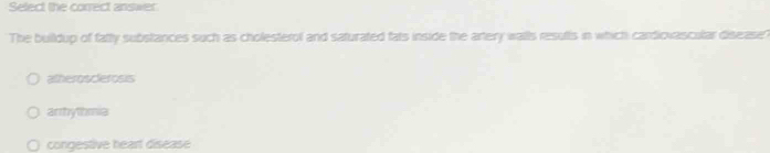 Select the correct answer.
The buildup of fatty substances such as cholesterol and saturated fats inside the artery walls resufts in which cardiovascular disease?
atherosclerosis
arrhythmia
congestive heart disease
