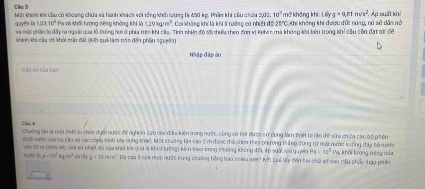 Một khinh khi cầu có khoang chứa và hành khách với tổng khối lượng là 450 kg. Phần khi cầu chứa 3,00.10^3 mở không khí. Lấy g=9,81m/s^2. Áp suất khí
quyēn là 1,03.10^5 Pa và khối lượng riêng không khí là 1,29kg/m^3. Coi không khí là khí lí tưởng có nhiệt độ 25°C Khi không khi được đốt nóng, nó sẽ dãn nở
và một phần bị đấy ra ngoài qua lồ thông hơi ở phía trên khi cầu. Tính nhiệt độ tối thiểu theo đơn vị Kelvin mà không khí bên trong khí cầu cần đạt tới để
khinh khi cầu rời khỏi mặt đất (Kết quả làm tròn đến phần nguyên)
Nhập đáp án
Đáp án của bạn
Câu 4
Chuống lận là một thiết bị chìm dưới nước để nghiên cứu các điều kiện trong nước, cũng có thể được sử dụng làm thiết bị lặn để sửa chữa các bộ phận
đưới nước của trụ cầu và các công trình xây dựng khác. Một chuông lặn cao 2 m-được thả chìm theo phương thắng đứng từ mặt nước xuống đáy hồ nước
sâu 10 m (hình vẽ). Giả sử nhiệt độ của khối khi (coi là khi lí tưởng) kèm theo trong chuông không đối, áp suất khí quyển Pa=10^5Pa, , khối lượng riêng của
nước là rho =10^3kg/m^3 và lấy g=10m/s^2 Độ cao h của mực nước trong chuông bằng bao nhiêu mét? Kết quả lấy đến hai chữ số sau dấu phẩy thập phân.