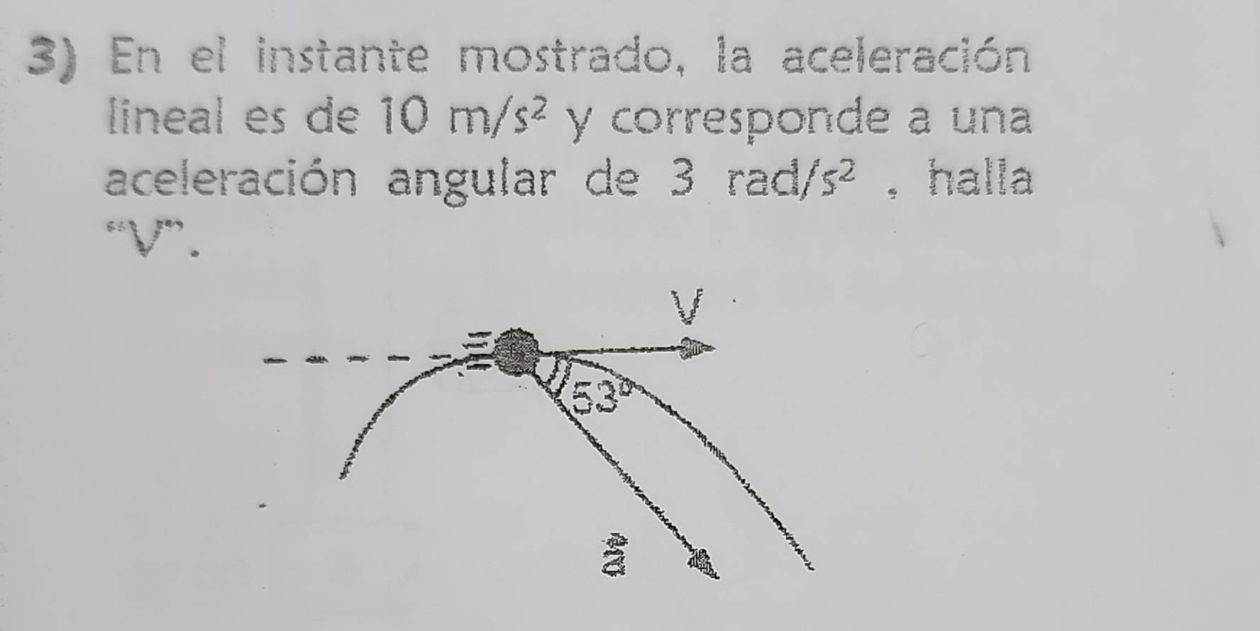 En el instante mostrado, la aceleración 
lineal es de 10m/s^2 y corresponde a una 
aceleración angular de 3 rad, s^2 , halla 
“ V ”.
V
53°
a