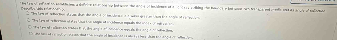 The law of reflection establishes a definite relationship between the angle of incidence of a light ray striking the boundary between two transparent media and its angle of reflection.
Describe this relationship.
The law of reflection states that the angle of incidence is always greater than the angle of reflection.
The law of reflection states that the angle of incidence equals the index of refraction.
The law of reflection states that the angle of incidence equals the angle of reflection.
The law of reflection states that the angle of incidence is always less than the angle of reflection.