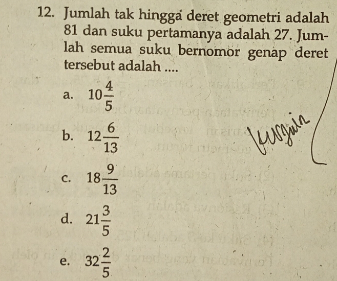 Jumlah tak hingga deret geometri adalah
81 dan suku pertamanya adalah 27. Jum-
lah semua suku bernomor genap deret
tersebut adalah ....
a. 10 4/5 
b. 12 6/13 
C. 18 9/13 
d. 21 3/5 
e. 32 2/5 