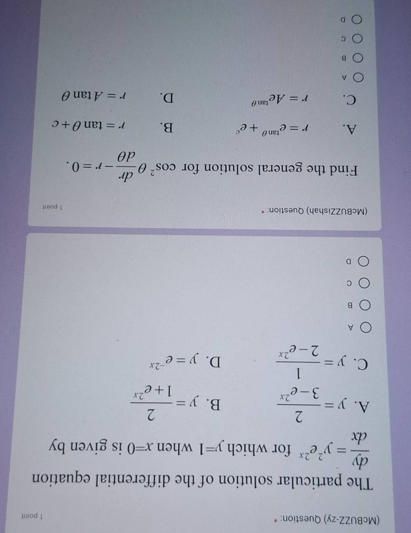 (McBUZZ-zy) Question: * 1 point
The particular solution of the differential equation
 dy/dx =y^2e^(2x) for which y=1 when x=0 is given by
A. y= 2/3-e^(2x)  B. y= 2/1+e^(2x) 
C. y= 1/2-e^(2x)  D. y=e^(-2x)
A
B
C
D
(McBUZZishah) Question: * 1 point
Find the general solution for cos^2θ  dr/dθ  -r=0.
A. r=e^(tan θ)+e^c B. r=tan θ +c
C. r=Ae^(tan θ) D. r=Atan θ
A
B
C
D