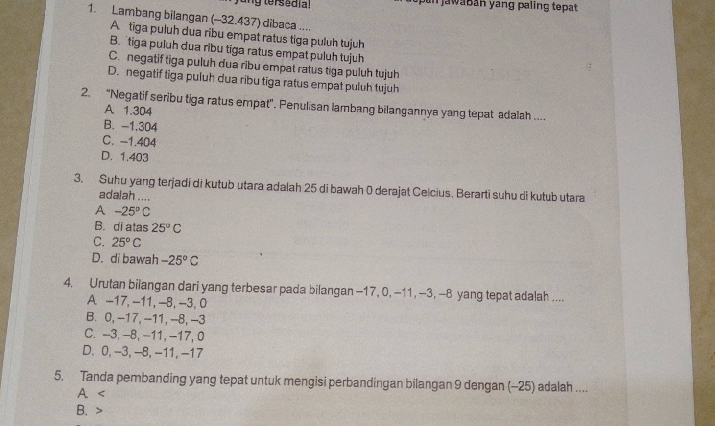 ung tersedia!
cpan jawaban yang paling tepat
1. Lambang bilangan (-32.437) dibaca ....
A. tiga puluh dua ribu empat ratus tiga puluh tujuh
B. tiga puluh dua ribu tiga ratus empat puluh tujuh
C. negatif tiga puluh dua ribu empat ratus tiga puluh tujuh
D. negatif tiga puluh dua ribu tiga ratus empat puluh tujuh
2. “Negatif seribu tiga ratus empat”. Penulisan lambang bilangannya yang tepat adalah ....
A 1.304
B. -1.304
C. -1.404
D. 1.403
3. Suhu yang terjadi di kutub utara adalah 25 di bawah 0 derajat Celcius. Berarti suhu di kutub utara
adalah ....
A -25°C
B. di atas 25°C
C. 25°C
D. di bawah -25°C
4. Urutan bilangan dari yang terbesar pada bilangan -17, 0, −11 , -3, -8 yang tepat adalah ....
A. -17, -11, -8, -3, 0
B. 0, -17, -11, -8, -3
C. -3, -8, -11, -17, 0
D. 0, -3, -8, -11, -17
5. Tanda pembanding yang tepat untuk mengisi perbandingan bilangan 9 dengan (-25) adalah ....
A
B.