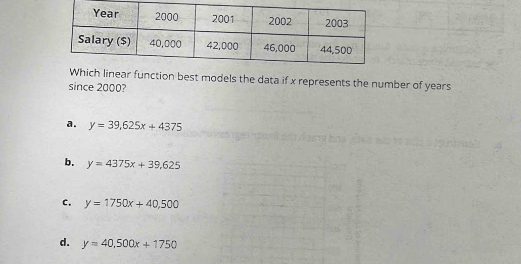 linear function best models the data if x represents the number of years
since 2000?
a. y=39,625x+4375
b. y=4375x+39,625
C. y=1750x+40,500
d. y=40,500x+1750