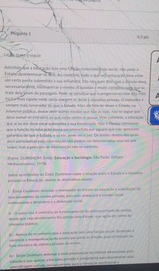 Pergunta 1 0,3 pts
Lelzto texto a seguir:
Admitido que a educação seja uma funição essencialmente social, não pode o
Estado desinteressar-se dela. Ao contrário, tudo o que seleducação deve estar
até certo ponto submetido a sua influência. Isto não quer dizengue o Estado deva.
necessariamente, monopolizar o ensino. A questão e muito complexa pare que se
trate dela assim de passagem. Pode-se acreditar que o progresso escolar seja máis
fácil e mais rápido onde certa margem se deixe à iniciativa privada. O individiro é
sempre mais renovador do que o Estado. Mas, db fato de dever o Estado, no
Interesse público, deixar abrir outras escolas que não as suas, não se segue que
deva tornar-se estranho ao que nelas venha se passar. Pelo contrário, a educação
que ai se der deve estar submetida à sua fiscalização. Não é mesmo admissível
que a função da educação possa ser preenchida por alguém que não apresente
garantias de que o Estado, e só ele, pode ser o juiz. Os límites dentro dos quais
deve permanecer esta intervenção não podem ser determinados uma vez por
todas; mas o princípio de intervenção não se contesta.
(Fonte: DURKHEIM, Émile. Educação e Sociologia. São Paulo: Editora
Melhoramentos, 1978).
Sobre as reflexões de Émile Durkheim sobre a relação entre o Estado e a iniclativa
privada na Educação, analise as alternativas abaixo:
| - Émile Durkheim defende o monopólio do Estado na educação e a proibição do
funcionamento do ensino privado, pois este ameaçaria a coesão sucial.
estimulando a desordem e a disfunção social.
II - O autor não é contrário ao funcionamento do sistema privado de ensino,
desde que seja devidamente fiscalizado pelo Estado, que agina em nome do
interesse público
III - Apesar de reconheter que a educação tem uma função social, Durkheim é
coritrário à monopolização do ervino por parte do Estado, pois vê virtudes na
livre-iniciativa do sistema privado de ensino.
IV - Émile Durkhelm defende a total privatização do sistema educacional, pois
considera que apenas a iniclativa privada é competente para desenvolver uma
aprendizagem voltada exclusivamente para a formação profissional e