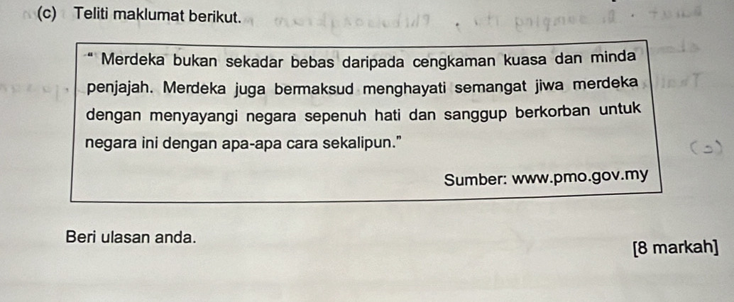 Teliti maklumat berikut. 
Merdeka bukan sekadar bebas daripada cengkaman kuasa dan minda 
penjajah. Merdeka juga bermaksud menghayati semangat jiwa merdeka 
dengan menyayangi negara sepenuh hati dan sanggup berkorban untuk 
negara ini dengan apa-apa cara sekalipun.” 
Sumber: www.pmo.gov.my 
Beri ulasan anda. 
[8 markah]