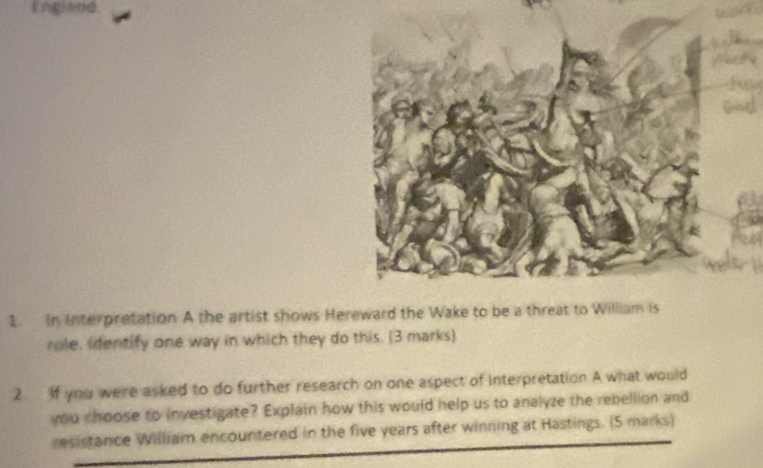 England. 
1. In Interpretation A the artist shows Hereward the Wake to be a threat to Willia 
role, identify one way in which they do this. (3 marks) 
2 If you were asked to do further research on one aspect of interpretation A what would 
you choose to investigate? Explain how this would help us to analyze the rebellion and 
resistance William encountered in the five years after winning at Hastings. (5 marks)