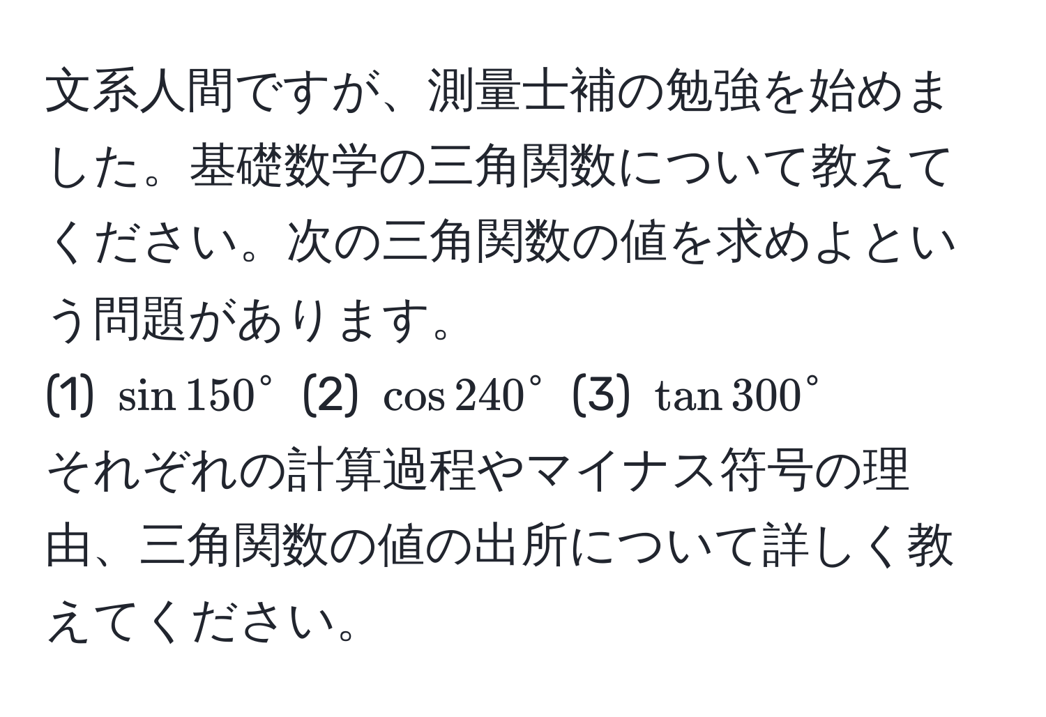 文系人間ですが、測量士補の勉強を始めました。基礎数学の三角関数について教えてください。次の三角関数の値を求めよという問題があります。  
(1) $sin 150°$ (2) $cos 240°$ (3) $tan 300°$  
それぞれの計算過程やマイナス符号の理由、三角関数の値の出所について詳しく教えてください。