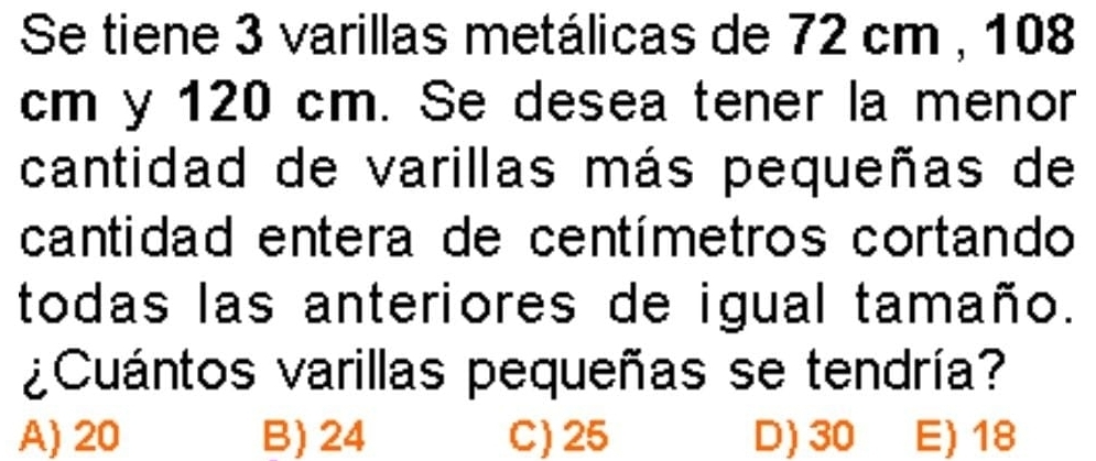 Se tiene 3 varillas metálicas de 72 cm , 108
cm y 120 cm. Se desea tener la menor
cantidad de varillas más pequeñas de
cantidad entera de centímetros cortando
todas las anteriores de igual tamaño.
¿Cuántos varillas pequeñas se tendría?
A) 20 B) 24 C) 25 D) 30 E) 18