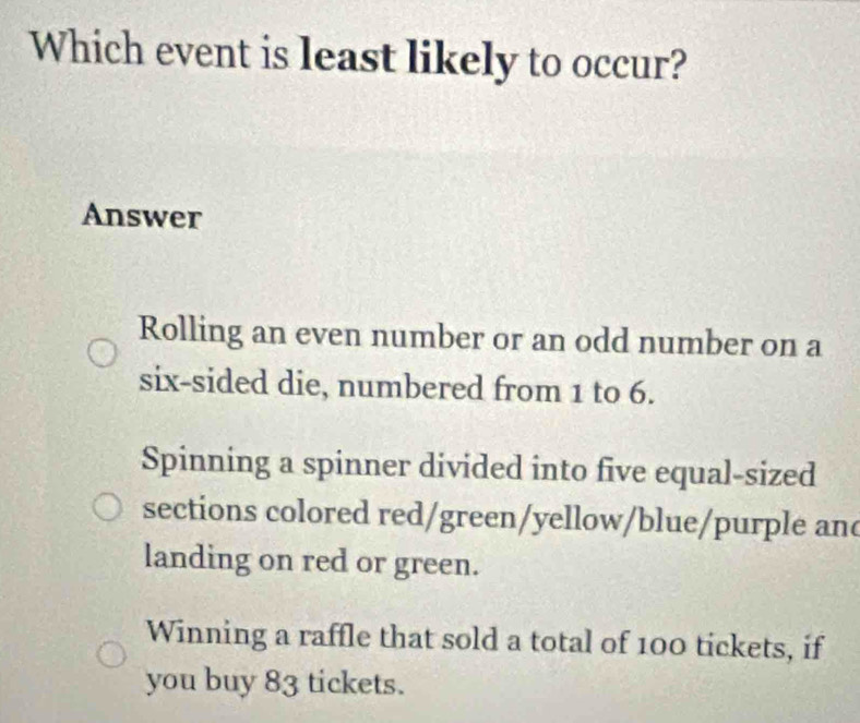 Which event is least likely to occur?
Answer
Rolling an even number or an odd number on a
six-sided die, numbered from 1 to 6.
Spinning a spinner divided into five equal-sized
sections colored red/green/yellow/blue/purple an
landing on red or green.
Winning a raffle that sold a total of 100 tickets, if
you buy 83 tickets.