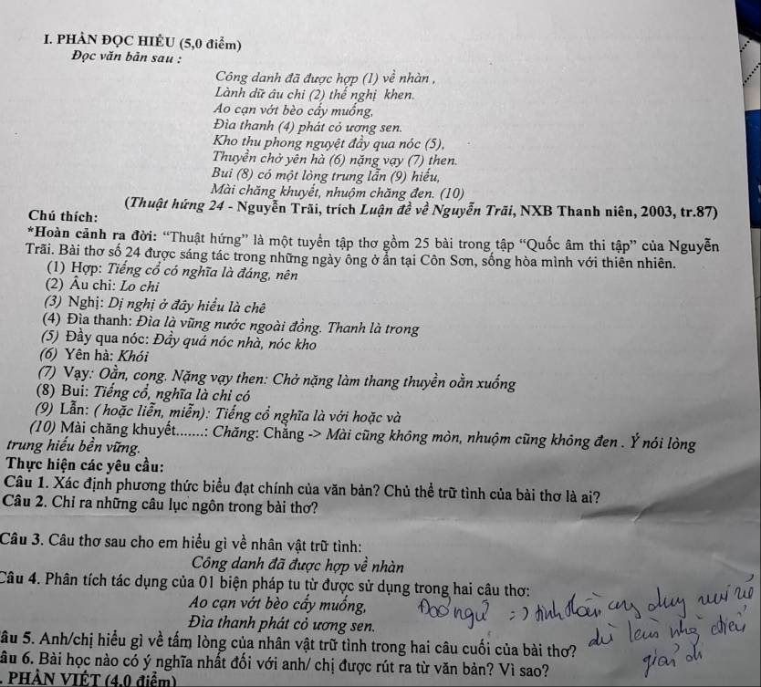 PHÀN ĐQC HIÈU (5,0 điểm)
Đọc văn bản sau :
Công danh đã được hợp (1) về nhàn ,
Lành dữ âu chi (2) thể nghị khen.
Ao cạn vớt bèo cầy muồng,
Đìa thanh (4) phát cỏ ương sen.
Kho thu phong nguyệt đầy qua nóc (5),
Thuyền chở yên hà (6) nặng vạy (7) then.
Bui (8) có một lòng trung lẫn (9) hiểu,
Mài chăng khuyết, nhuộm chăng đen. (10)
(Thuật hứng 24 - Nguyễn Trãi, trích Luận đề về Nguyễn Trãi, NXB Thanh niên, 2003, tr.87)
Chú thích:
*Hoàn cảnh ra đời: “Thuật hứng” là một tuyển tập thơ gồm 25 bài trong tập “Quốc âm thi tập” của Nguyễn
Trãi. Bài thơ số 24 được sáng tác trong những ngày ông ở ẩn tại Côn Sơn, sống hòa mình với thiên nhiên.
(1) Hợp: Tiếng cổ có nghĩa là đáng, nên
(2) Âu chi: Lo chi
(3) Nghị: Dị nghị ở đây hiểu là chê
(4) Địa thanh: Đìa là vũng nước ngoài đồng. Thanh là trong
(5) Đầy qua nóc: Đầy quả nóc nhà, nóc kho
(6) Yên hà: Khói
(7) Vạy: Oằn, cong. Nặng vạy then: Chở nặng làm thang thuyền oằn xuống
(8) Bui: Tiếng cổ, nghĩa là chi có
(9) Lẫn: ( hoặc liễn, miễn): Tiếng cổ nghĩa là với hoặc và
(10) Mài chăng khuyết.......: Chăng: Chẳng -> Mài cũng không mòn, nhuộm cũng không đen . Ý nói lòng
trung hiểu bền vững.
Thực hiện các yêu cầu:
Câu 1. Xác định phương thức biểu đạt chính của văn bản? Chủ thể trữ tình của bài thơ là ai?
Câu 2. Chỉ ra những câu lục ngôn trong bài thơ?
Câu 3. Câu thơ sau cho em hiểu gì về nhân vật trữ tình:
Công danh đã được hợp về nhàn
Câu 4. Phân tích tác dụng của 01 biện pháp tu từ được sử dụng trong hai câu thơ:
Ao cạn vớt bèo cẩy muống,
Đìa thanh phát cỏ ương sen.
Sầu 5. Anh/chị hiểu gì về tấm lòng của nhân vật trữ tình trong hai câu cuối của bài thơ?
âu 6. Bài học nào có ý nghĩa nhất đối với anh/ chị được rút ra từ văn bản? Vì sao?
. PHÀN VIÉT (4.0 điểm)