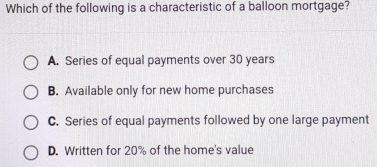 Which of the following is a characteristic of a balloon mortgage?
A. Series of equal payments over 30 years
B. Available only for new home purchases
C. Series of equal payments followed by one large payment
D. Written for 20% of the home's value