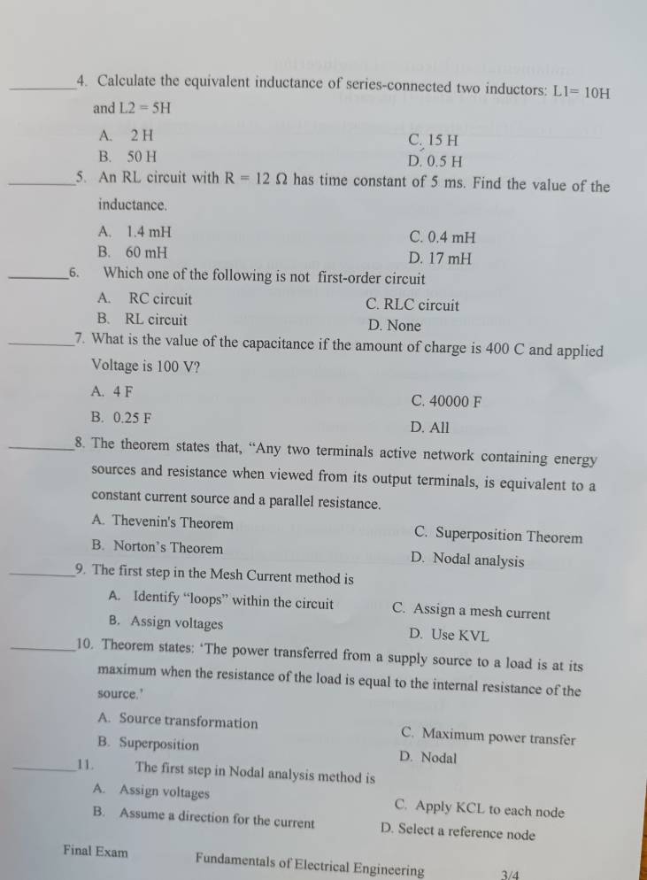 Calculate the equivalent inductance of series-connected two inductors: L1=10H
and L2=5H
A. 2 H
C. 15 H
B. 50 H D. 0.5 H
_5. An RL circuit with R=12Omega has time constant of 5 ms. Find the value of the
inductance.
A. 1.4 mH C. 0.4 mH
B. 60 mH D. 17 mH
_6. Which one of the following is not first-order circuit
A. RC circuit C. RLC circuit
B. RL circuit D. None
_7. What is the value of the capacitance if the amount of charge is 400 C and applied
Voltage is 100 V?
A. 4 F C. 40000 F
B. 0.25 F D. All
_8. The theorem states that, “Any two terminals active network containing energy
sources and resistance when viewed from its output terminals, is equivalent to a
constant current source and a parallel resistance.
A. Thevenin's Theorem C. Superposition Theorem
B. Norton’s Theorem D. Nodal analysis
_9. The first step in the Mesh Current method is
A. Identify “loops” within the circuit C. Assign a mesh current
B. Assign voltages D. Use KVL
_10. Theorem states: ‘The power transferred from a supply source to a load is at its
maximum when the resistance of the load is equal to the internal resistance of the
source.’
A. Source transformation C. Maximum power transfer
B. Superposition D. Nodal
_11. The first step in Nodal analysis method is
A. Assign voltages C. Apply KCL to each node
B. Assume a direction for the current D. Select a reference node
Final Exam Fundamentals of Electrical Engineering 3/4