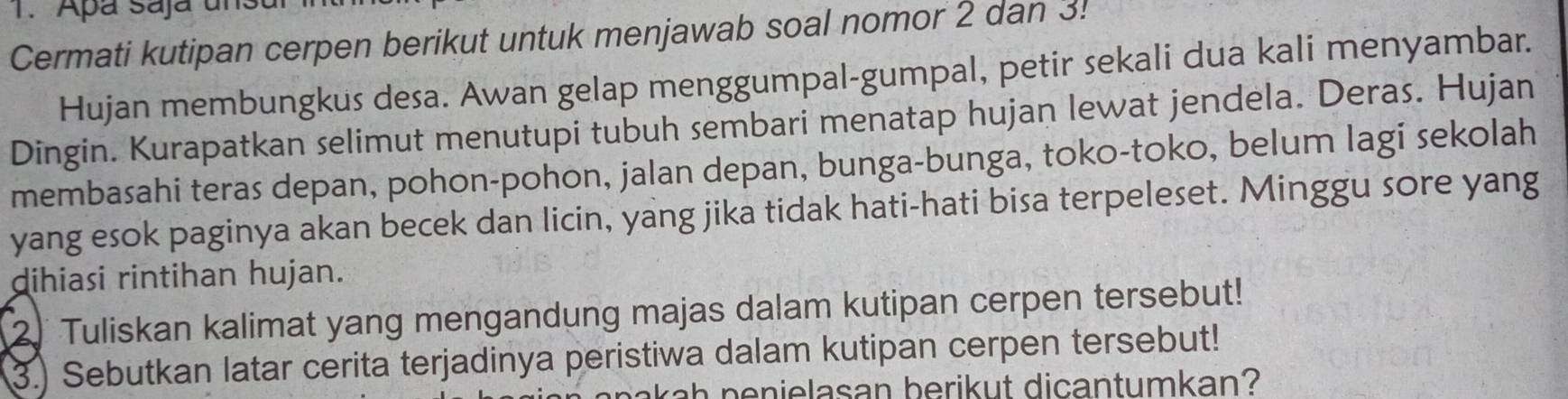 Apá Saja un 
Cermati kutipan cerpen berikut untuk menjawab soal nomor 2 dan 3. 
Hujan membungkus desa. Awan gelap menggumpal-gumpal, petir sekali dua kali menyambar. 
Dingin. Kurapatkan selimut menutupi tubuh sembari menatap hujan lewat jendela. Deras. Hujan 
membasahi teras depan, pohon-pohon, jalan depan, bunga-bunga, toko-toko, belum lagi sekolah 
yang esok paginya akan becek dan licin, yang jika tidak hati-hati bisa terpeleset. Minggu sore yang 
dihiasi rintihan hujan. 
2. Tuliskan kalimat yang mengandung majas dalam kutipan cerpen tersebut! 
3.) Sebutkan latar cerita terjadinya peristiwa dalam kutipan cerpen tersebut! 
kah penielasan berikut dicantumkan?