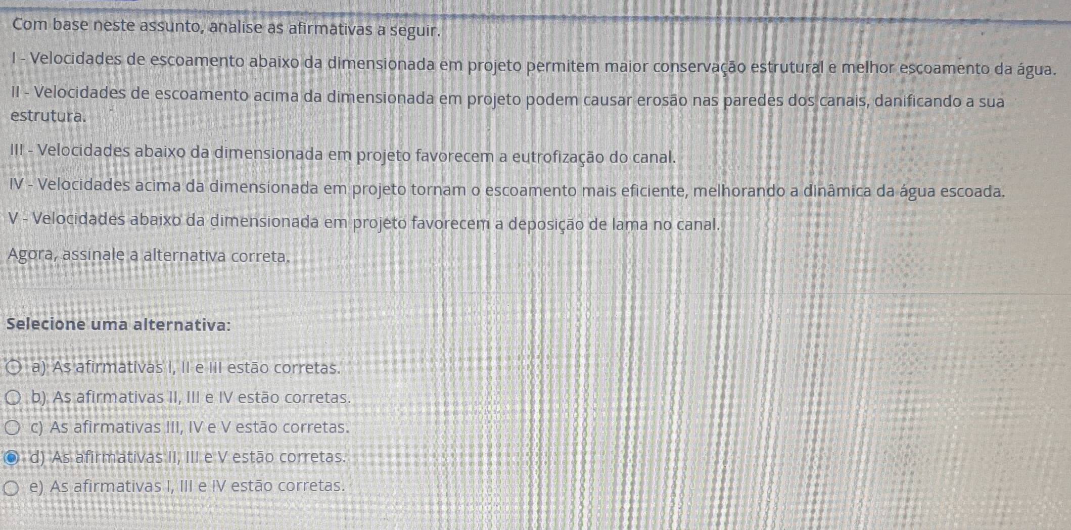 Com base neste assunto, analise as afirmativas a seguir.
I - Velocidades de escoamento abaixo da dimensionada em projeto permitem maior conservação estrutural e melhor escoamento da água.
II - Velocidades de escoamento acima da dimensionada em projeto podem causar erosão nas paredes dos canais, danificando a sua
estrutura.
III - Velocidades abaixo da dimensionada em projeto favorecem a eutrofização do canal.
IV - Velocidades acima da dimensionada em projeto tornam o escoamento mais eficiente, melhorando a dinâmica da água escoada.
V - Velocidades abaixo da dimensionada em projeto favorecem a deposição de lama no canal.
Agora, assinale a alternativa correta.
Selecione uma alternativa:
a) As afirmativas I, II e III estão corretas.
b) As afirmativas II, III e IV estão corretas.
c) As afirmativas III, IV e V estão corretas.
d) As afirmativas II, III e V estão corretas.
e) As afirmativas I, III e IV estão corretas.