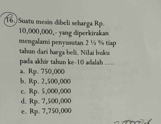 16.) Suatu mesin dibeli seharga Rp.
10,000,000,- yang diperkirakan
mengalami penyusutan 2 ½ % tiap
tahun dari harga beli. Nilai buku
pada akhir tahun ke- 10 adalah …
a. Rp. 750,000
b. Rp. 2,500,000
c. Rp. 5,000,000
d. Rp. 7,500,000
e. Rp. 7,750,000