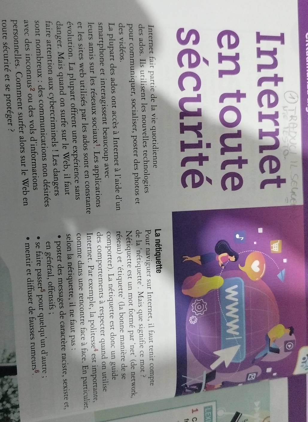 ATRADUCLIL SEGU 

Internet 
en toute wwwl 
LEX 
sécurité 1 c 
Internet fait partie de la vie quotidienne La nétiquette 
des ados. Ils utilisent les nouvelles technologies Pour naviguer sur Internet, il faut tenir compte 
pour communiquer, socialiser, poster des photos et de la ‘nétiquette’. Mais que signifie ce mot ? 
des vidéos. Nétiquette est un mot formé par ‘net’ (de network, 
La plupart des ados ont accès à Internet à l'aide d'un réseau) et 'étiquette’ (la bonne manière de se 
smartphone et interagissent beaucoup avec comporter). La nétiquette est donc un guide 
leurs amis sur les réseaux sociaux¹. Les applications des comportements à respecter quand on utilise 
et les sites web utilisés par les ados sont en constante Internet. Par exemple, la politesse⁴ est importante, 
évolution. La plupart offrent une expérience sans comme dans une rencontre face à face. En particulier, 
danger. Mais quand on surfe sur le Web, il faut selon la nétiquette, il ne faut pas : 
faire attention aux cybercriminels ! Les dangers poster des messages de caractère raciste, sexiste et, 
sont nombreux : des communications non désirées en général, offensifs ; 
avec des inconnus² ou des vols d’informations se faire passe r^5 pour quelqu'un d'autre ; 
personnelles. Comment surfer alors sur le Web en mentir et diffuser de fausses rumeurs®. 
toute sécurité et se protéger ?