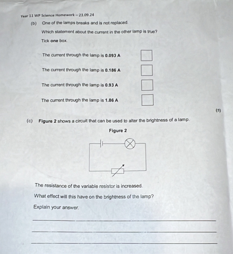 Year 11 WP Science Homework - 23.09.24
(b) One of the lamps breaks and is not replaced.
Which statement about the current in the other lamp is true?
Tick one box.
The current through the lamp is 0.093 A
The current through the lamp is 0.186 A
The current through the lamp is 0.93 A
The current through the lamp is 1.86 A
(1)
(c) Figure 2 shows a circuit that can be used to alter the brightness of a lamp.
Figure 2
The resistance of the variable resistor is increased.
What effect will this have on the brightness of the lamp?
Explain your answer.
_
_
_