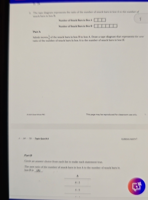 B. 24
2. The tape diagyam represents the ratio of the number of snack bars in box A to the number of
snack bays in box B.
Number of Seack Bars in Box A 1
Number of Sack Bars in s 
Part A
Adesh moves  1/n  of the snack bars in box B to box A. Draw a tape diagram that represents the new
ratio of the number of snack bars in box A to the number of snack bars in box B
€ 20271 Great Mines PRC This page may be reproduced for classroom use only.
6 |M|=TB Topic Guir B-3 EurEK MAIH^2 
Part B
Circle an answer choice from each list to make each statement true.
The new ratio of the number of snack bars in box A to the number of snack bars in
_
bux B is
A
4:5
4:9