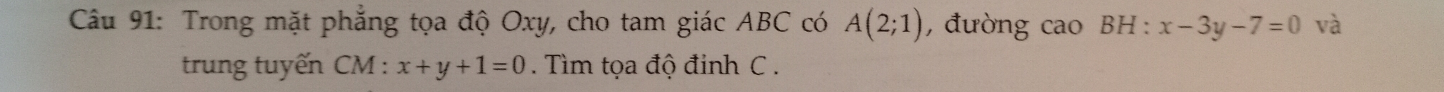 Trong mặt phẳng tọa độ Oxy, cho tam giác ABC có A(2;1) , đường cao BH : x-3y-7=0 và 
trung tuyến CM : x+y+1=0. Tìm tọa độ đinh C.
