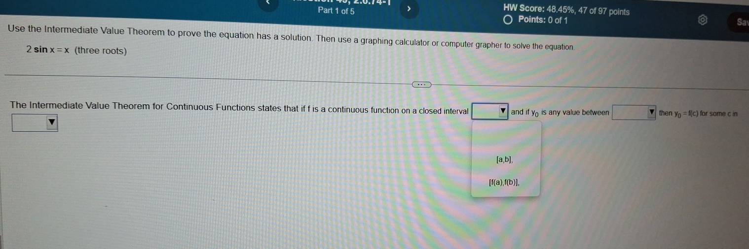 HW Score: 48.45%, 47 of 97 points 
Part 1 of 5 Points: 0 of 1 
Sa 
Use the Intermediate Value Theorem to prove the equation has a solution. Then use a graphing calculator or computer grapher to solve the equation
2sin x=x (three roots) 
The Intermediate Value Theorem for Continuous Functions states that if f is a continuous function on a closed interval and ify_0 is any value between □ then y_0=f(c) for some c in
[a,b],
[f(a),f(b)],