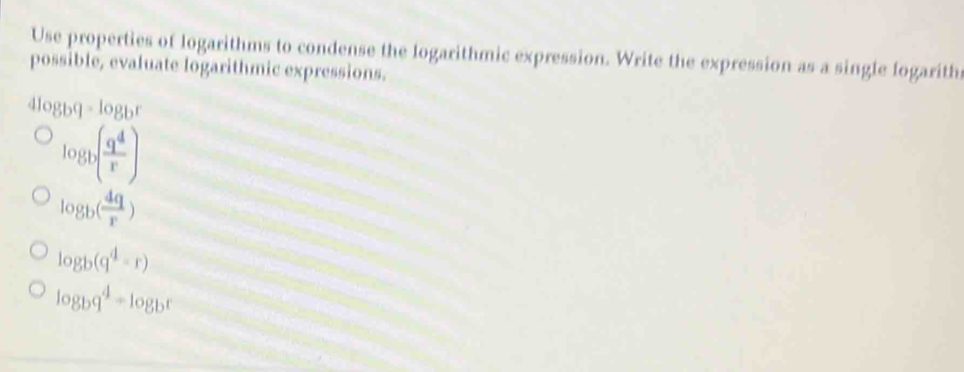 Use properties of logarithms to condense the logarithmic expression. Write the expression as a single logarith
possible, evaluate logarithmic expressions.
4log _bq=log _br
log _b( q^4/r )
log _b( 4q/r )
log _b(q^4-r)
log _bq^4=log _br