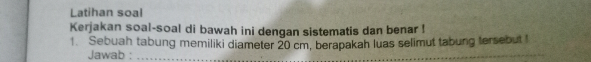 Latihan soal 
Kerjakan soal-soal di bawah ini dengan sistematis dan benar ! 
1. Sebuah tabung memiliki diameter 20 cm, berapakah luas selimut tabung tersebut ! 
Jawab :_