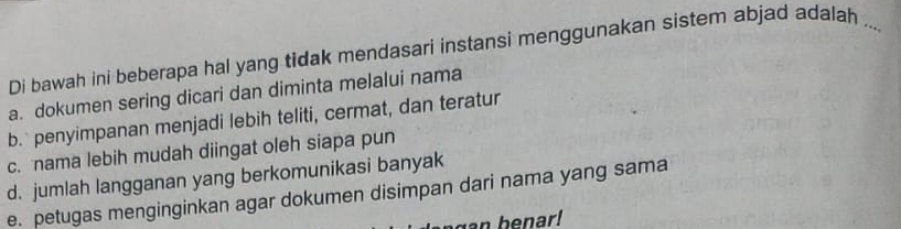 Di bawah ini beberapa hal yang tidak mendasari instansi menggunakan sistem abjad adalah ...
a. dokumen sering dicari dan diminta melalui nama
b. penyimpanan menjadi lebih teliti, cermat, dan teratur
c. nama lebih mudah diingat oleh siapa pun
d. jumlah langganan yang berkomunikasi banyak
e. petugas menginginkan agar dokumen disimpan dari nama yang sama