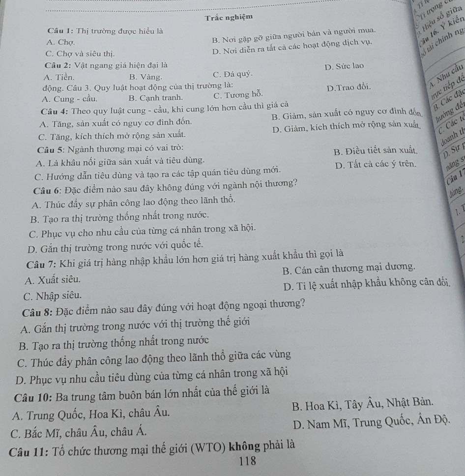 Trắc nghiệm
T  trọng
B. Nơi gặp gỡ giữa người bán và người mua. Hiệu số giữa
Câu 1: Thị trường được hiều là
6 tài chính ng
A. Chợ.
C. Chợ và siêu thị.
D. Nơi diễn ra tất cả các hoạt động dịch vụ. ầu 16. Ý kiết
Câu 2: Vật ngang giá hiện đại là
A. Tiền. B. Vàng. C. Đá quý. D. Sức lao
động. Câu 3. Quy luật hoạt động của thị trường là:
A. Nhu cầu
trực tiếp đề
A. Cung - cầu. B. Cạnh tranh. C. Tương hỗ. D.Trao đổi.
Câu 4: Theo quy luật cung - cầu, khi cung lớn hơn cầu thì giá cả
B. Các đặc
A. Tăng, sản xuất có nguy cơ đình đốn. B. Giảm, sản xuất có nguy cơ đình đốn
hưởng đề
C. Tăng, kích thích mở rộng sản xuất. D. Giảm, kích thích mở rộng sản xuất
C. Các tí
doanh tì
Câu 5: Ngành thương mại có vai trò:
B. Điều tiết sản xuất, D. Sự
A. Là khâu nối giữa sản xuất và tiêu dùng.
D. Tất cả các ý trên. năng s
C. Hướng dẫn tiêu dùng và tạo ra các tập quán tiêu dùng mới.
Câu 1
Câu 6: Đặc điểm nào sau đây không đúng với ngành nội thương?
Júng.
A. Thúc đầy sự phân công lao động theo lãnh thổ.
B. Tạo ra thị trường thống nhất trong nước.
1. 1
C. Phục vụ cho nhu cầu của từng cá nhân trong xã hội.
D. Gắn thị trường trong nước với quốc tế.
2
Câu 7: Khi giá trị hàng nhập khẩu lớn hơn giá trị hàng xuất khẩu thì gọi là
A. Xuất siêu. B. Cán cân thương mại dương.
C. Nhập siêu. D. Ti lệ xuất nhập khẩu không cân đối.
Câu 8: Đặc điểm nào sau đây đúng với hoạt động ngoại thương?
A. Gắn thị trường trong nước với thị trường thế giới
B. Tạo ra thị trường thống nhất trong nước
C. Thúc đầy phân công lao động theo lãnh thổ giữa các vùng
D. Phục vụ nhu cầu tiêu dùng của từng cá nhân trong xã hội
Câu 10: Ba trung tâm buôn bán lớn nhất của thế giới là
A. Trung Quốc, Hoa Kì, châu Âu. B. Hoa Kì, Tây Âu, 1, Nhật Bản.
C. Bắc Mĩ, châu Âu, châu Á. D. Nam Mĩ, Trung Quốc, Ấn Độ.
Câu 11: Tổ chức thương mại thế giới (WTO) không phải là
118