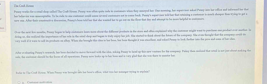 The Craft House
Penny works for a retail shop called The Craft House. Penny was often quite rude to customers when they annoyed her. One morning, her supervisor asked Penny into her office and informed her that
her behavior was unacceptable. To be rude to one customer could cause several customers not to come back. Penny's supervisor told her that retaining a customer is much cheaper than trying to get a
new one. After their constructive discussion, Penny's boss told her that she wanted her to go out on the floor that day and attempt to be more helpful to customers.
tion
Over the next few months, Penny began to help customers learn more about the different products in the store and often explained why the customer might want to purchase one product over another. In
doing so, she realized the importance of her role in the retail shop and began to truly enjoy her job. She started to think about the future of the company. She even thought that the company could do
very well if it were to sell its products on eBay. When she brought this idea to her boss, her boss thought it was excellent, and asked Penny to look further into the pros and cons of her idea.
After evaluating Penny's research, her boss decided to move forward with the idea, asking Penny to head up this new venture for the company. Penny then realized that retail is not just about making the
sale; the customer should be the focus of all operations. Penny now looks up to her boss and is very glad that she was there to mentor her.
Refer to The Craft House. When Penny was brought into her boss's office, what was her manager trying to explain?
a. Customer motivation